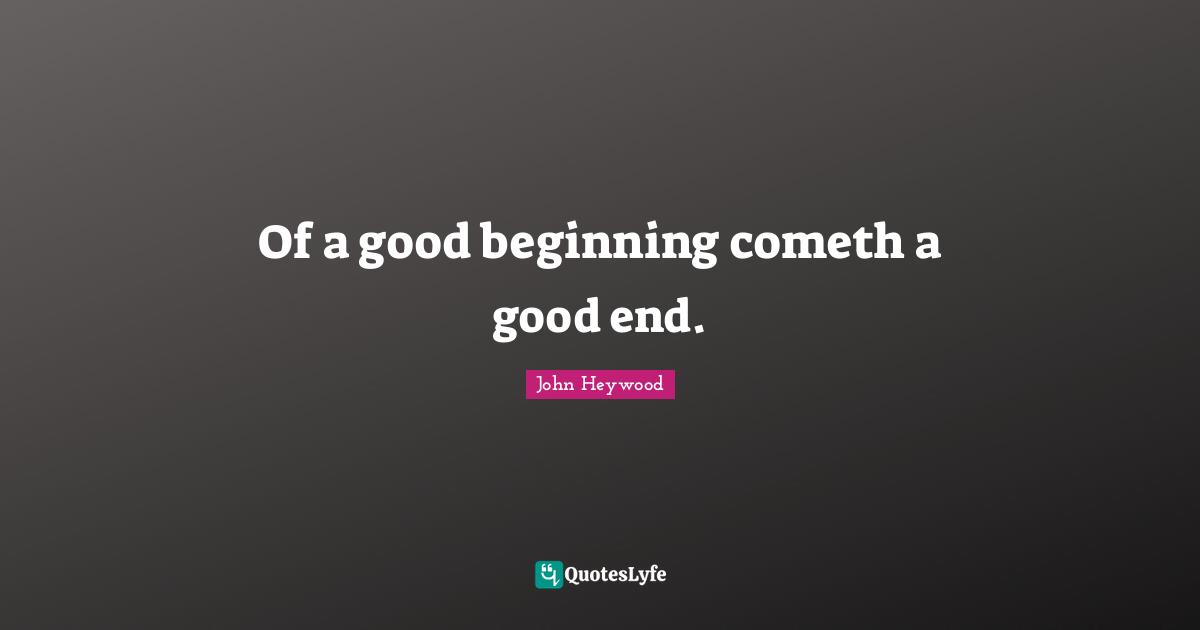 Of a good beginning cometh a good end.