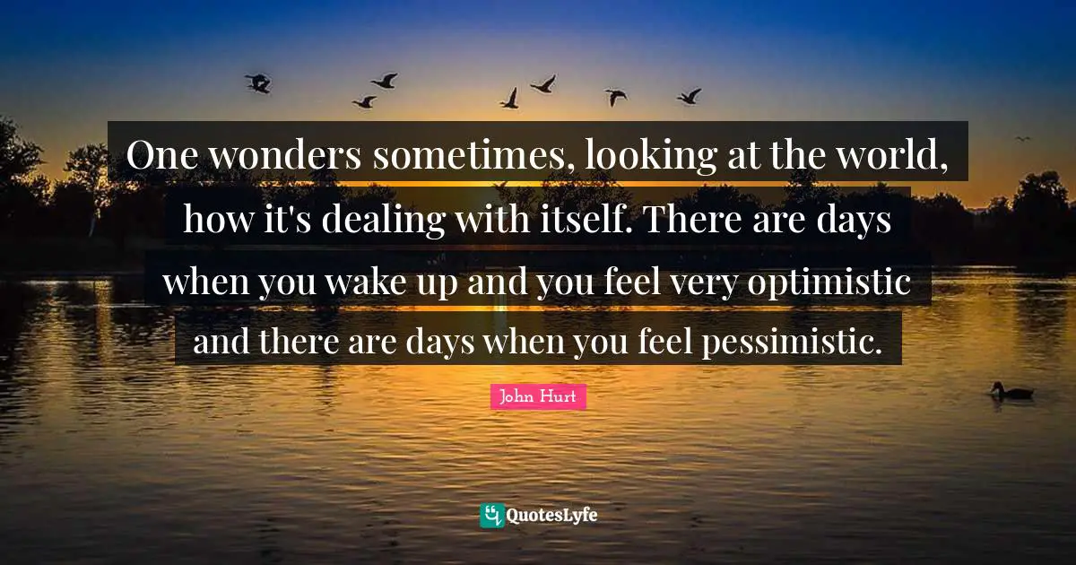 One wonders sometimes, looking at the world, how it's dealing with itself. There are days when you wake up and you feel very optimistic and there are days when you feel pessimistic.