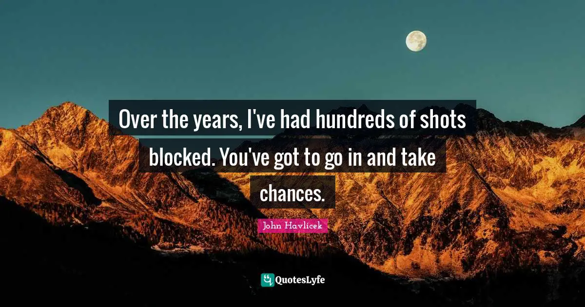Over the years, I've had hundreds of shots blocked. You've got to go in and take chances.