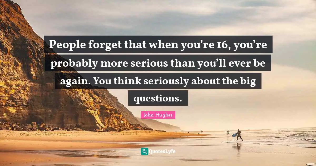 People forget that when you’re 16, you’re probably more serious than you’ll ever be again. You think seriously about the big questions.