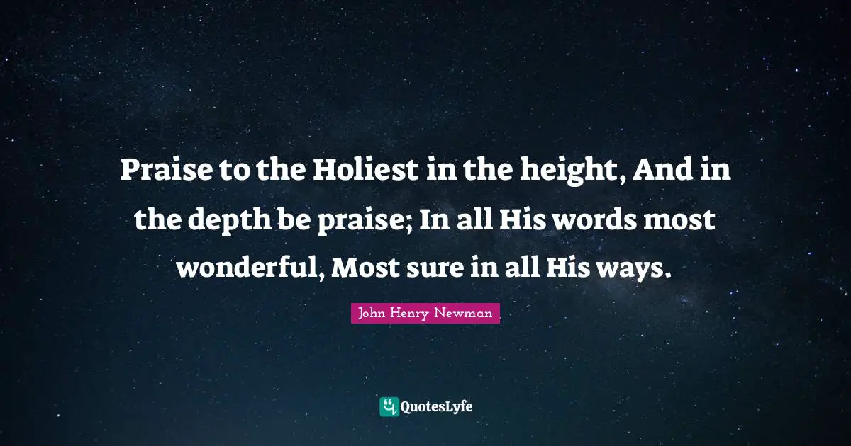 Praise to the Holiest in the height, And in the depth be praise; In all His words most wonderful, Most sure in all His ways.