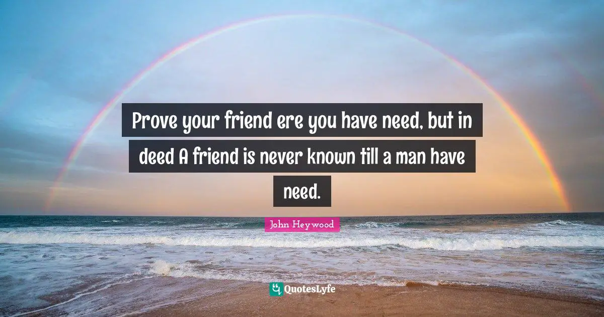Prove your friend ere you have need, but in deed A friend is never known till a man have need.