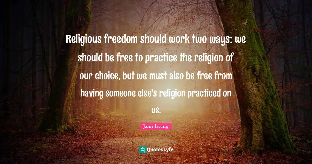 John Irving Quotes: "Religious freedom should work two ways: we should be free to practice the religion of our choice, but we must also be free from having someone else's religion practiced on us."