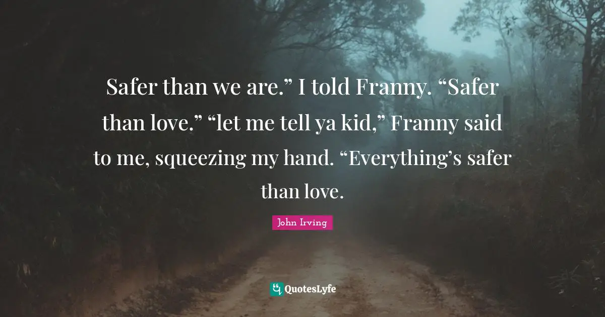 John Irving Quotes: "Safer than we are.” I told Franny. “Safer than love.” “let me tell ya kid,” Franny said to me, squeezing my hand. “Everything’s safer than love."