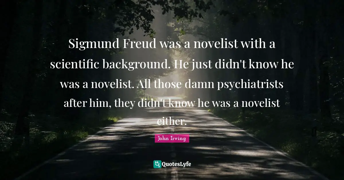 John Irving Quotes: "Sigmund Freud was a novelist with a scientific background. He just didn't know he was a novelist. All those damn psychiatrists after him, they didn't know he was a novelist either."