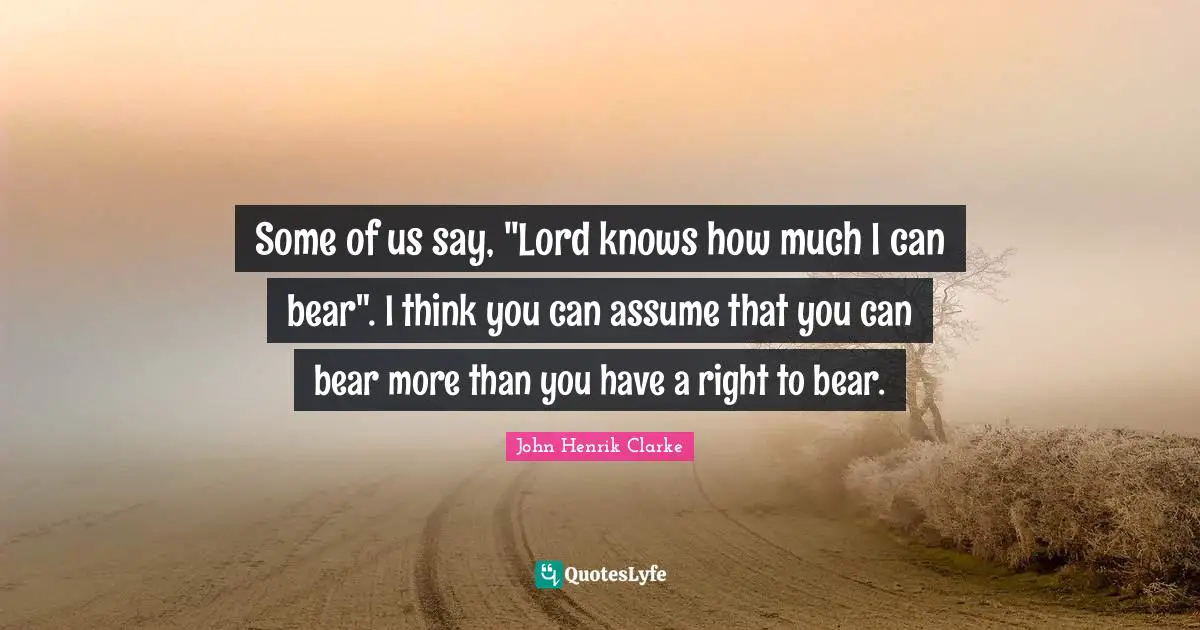 John Henrik Clarke Quotes: "Some of us say, "Lord knows how much I can bear". I think you can assume that you can bear more than you have a right to bear."