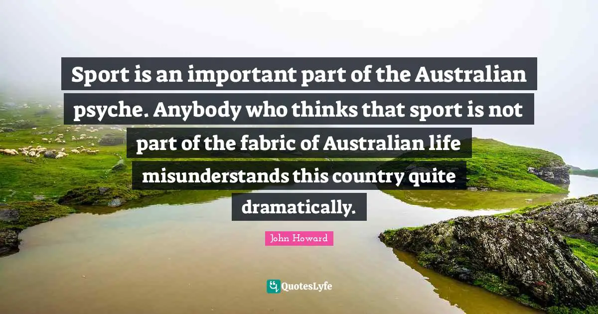 Sport is an important part of the Australian psyche. Anybody who thinks that sport is not part of the fabric of Australian life misunderstands this country quite dramatically.