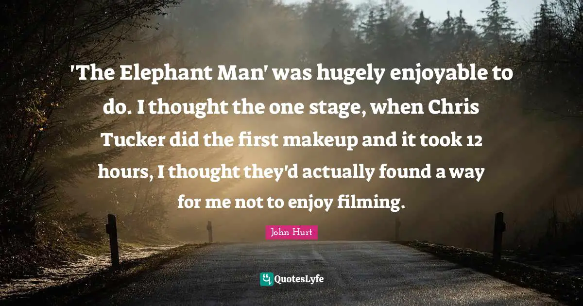 'The Elephant Man' was hugely enjoyable to do. I thought the one stage, when Chris Tucker did the first makeup and it took 12 hours, I thought they'd actually found a way for me not to enjoy filming.
