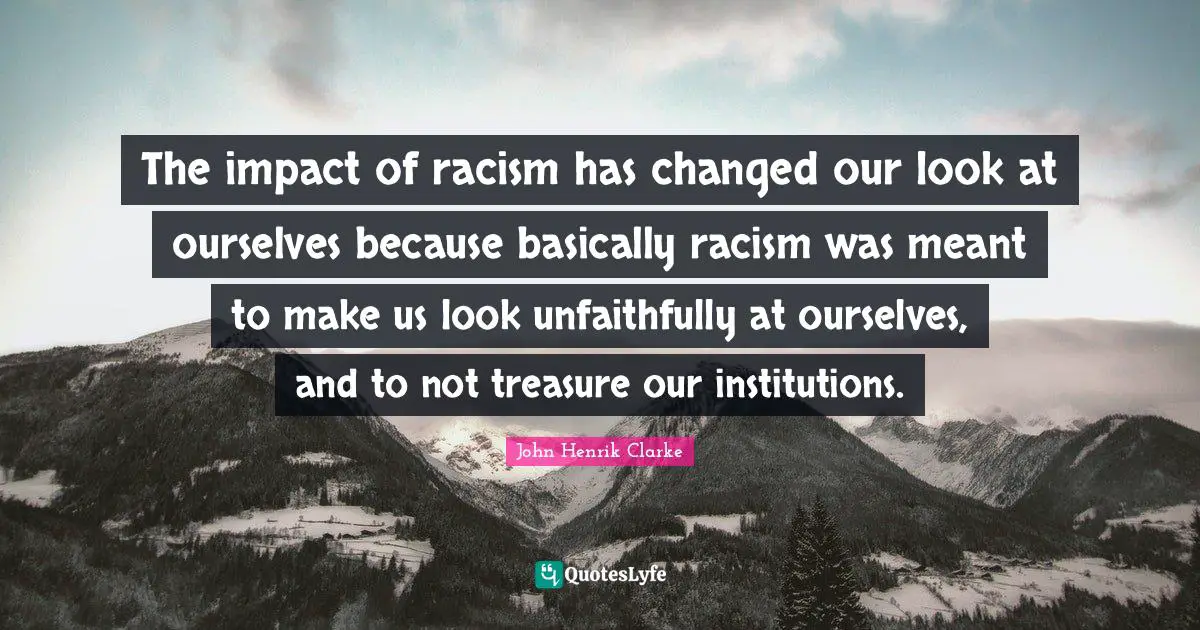 John Henrik Clarke Quotes: The impact of racism has changed our look at ourselves because basically racism was meant to make us look unfaithfully at ourselves, and to not treasure our institutions.