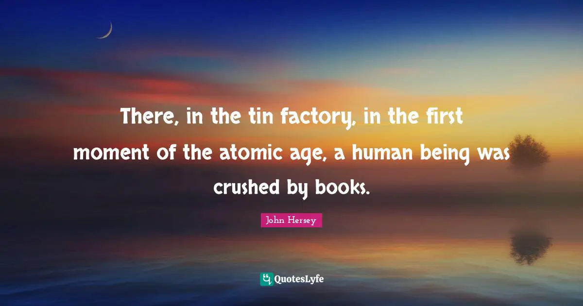 There, in the tin factory, in the first moment of the atomic age, a human being was crushed by books.