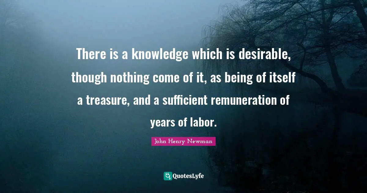 There is a knowledge which is desirable, though nothing come of it, as being of itself a treasure, and a sufficient remuneration of years of labor.