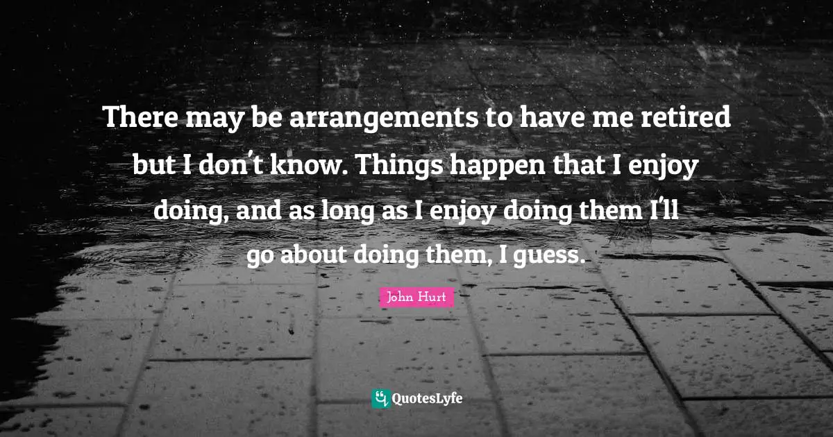 There may be arrangements to have me retired but I don't know. Things happen that I enjoy doing, and as long as I enjoy doing them I'll go about doing them, I guess.