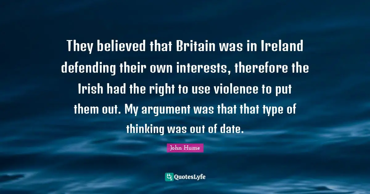 They believed that Britain was in Ireland defending their own interests, therefore the Irish had the right to use violence to put them out. My argument was that that type of thinking was out of date.