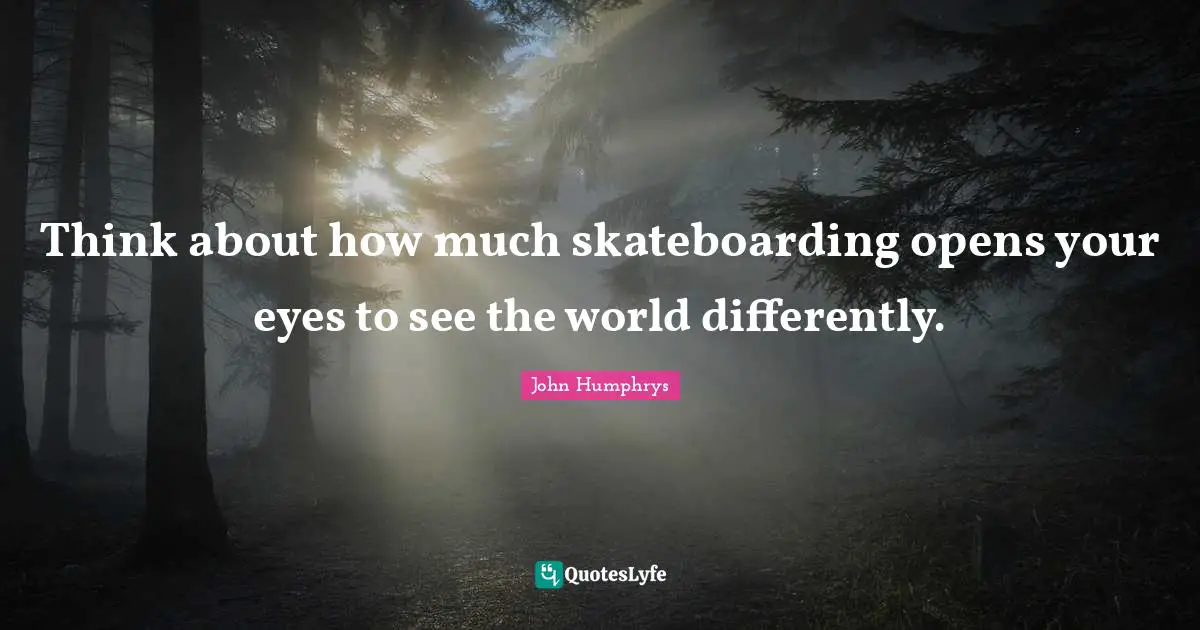 Think about how much skateboarding opens your eyes to see the world differently.
