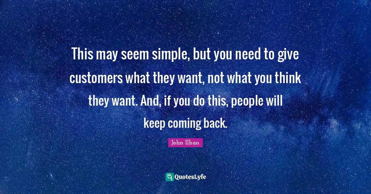 This may seem simple, but you need to give customers what they want, not what you think they want. And, if you do this, people will keep coming back.