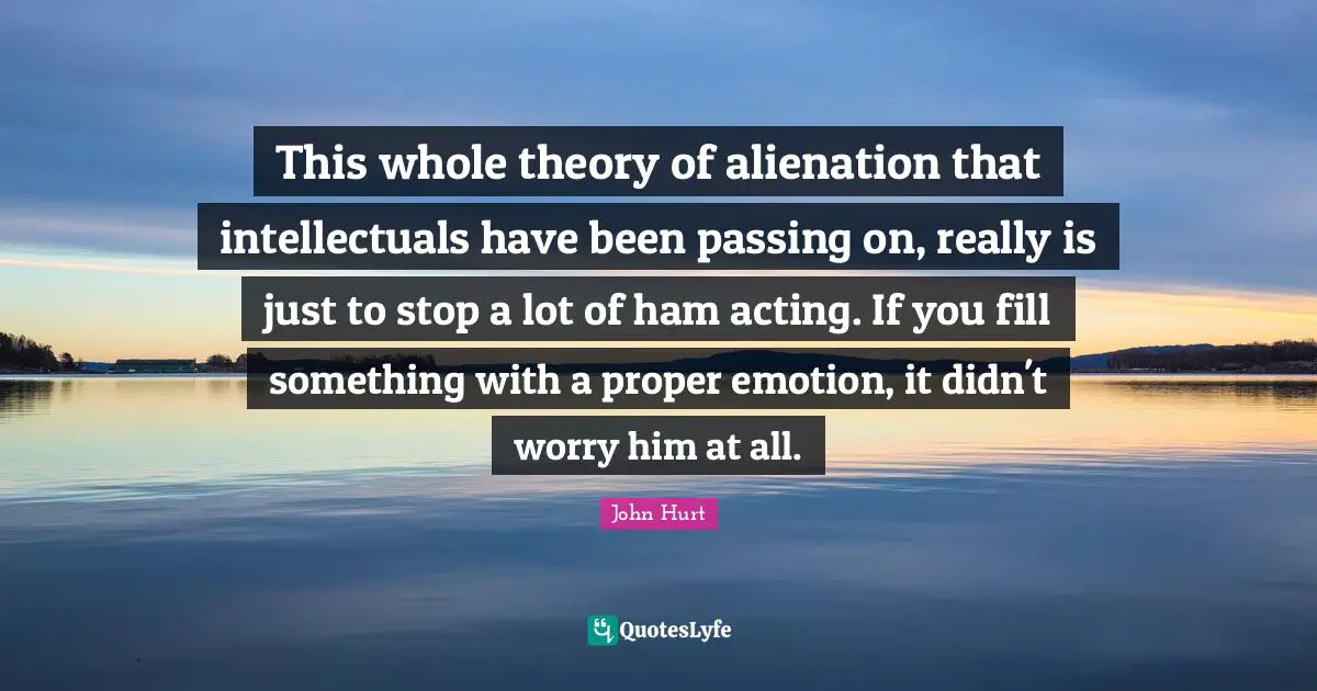 Passing On Quotes: "This whole theory of alienation that intellectuals have been passing on, really is just to stop a lot of ham acting. If you fill something with a proper emotion, it didn't worry him at all."