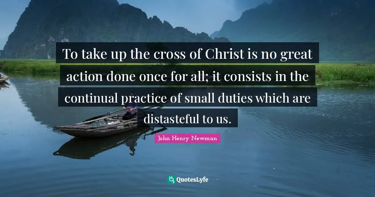 To take up the cross of Christ is no great action done once for all; it consists in the continual practice of small duties which are distasteful to us.