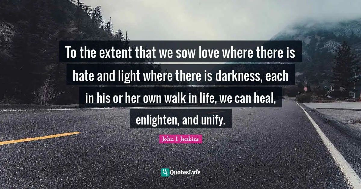 To the extent that we sow love where there is hate and light where there is darkness, each in his or her own walk in life, we can heal, enlighten, and unify.