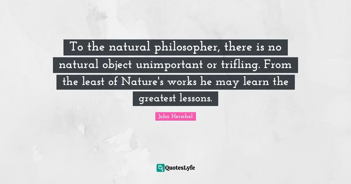 Unimportant Quotes: "To the natural philosopher, there is no natural object unimportant or trifling. From the least of Nature's works he may learn the greatest lessons."
