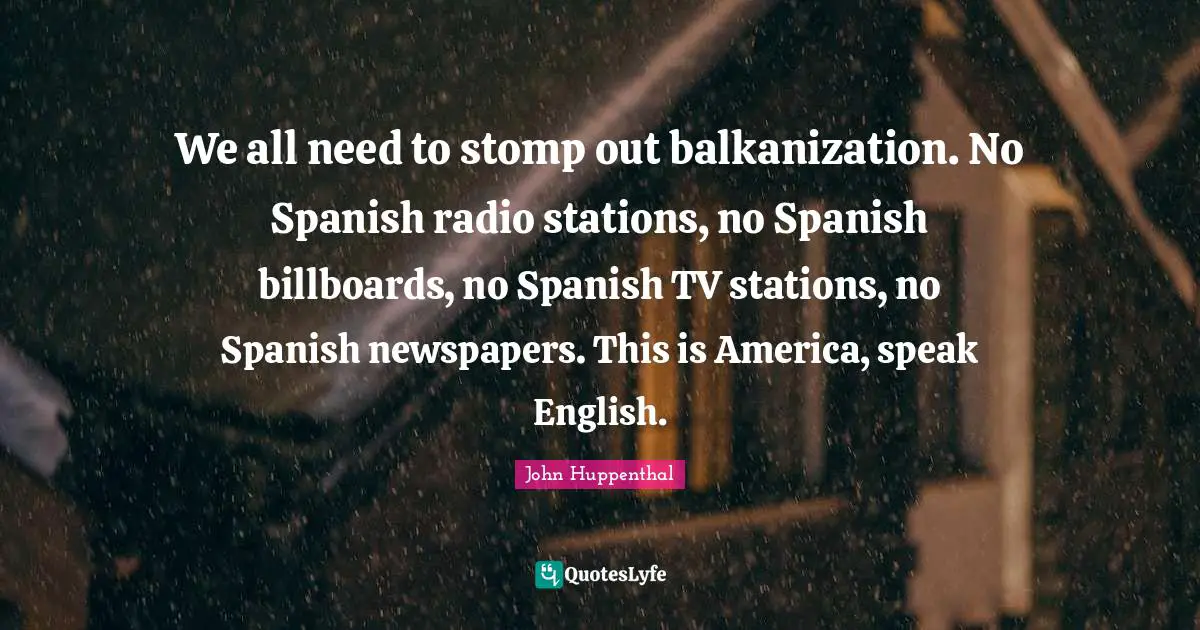 Newspapers Quotes: "We all need to stomp out balkanization. No Spanish radio stations, no Spanish billboards, no Spanish TV stations, no Spanish newspapers. This is America, speak English."