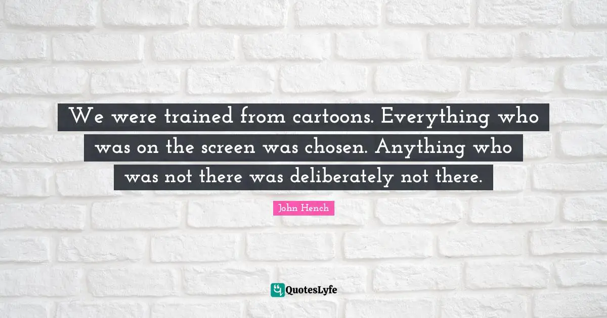 We were trained from cartoons. Everything who was on the screen was chosen. Anything who was not there was deliberately not there.
