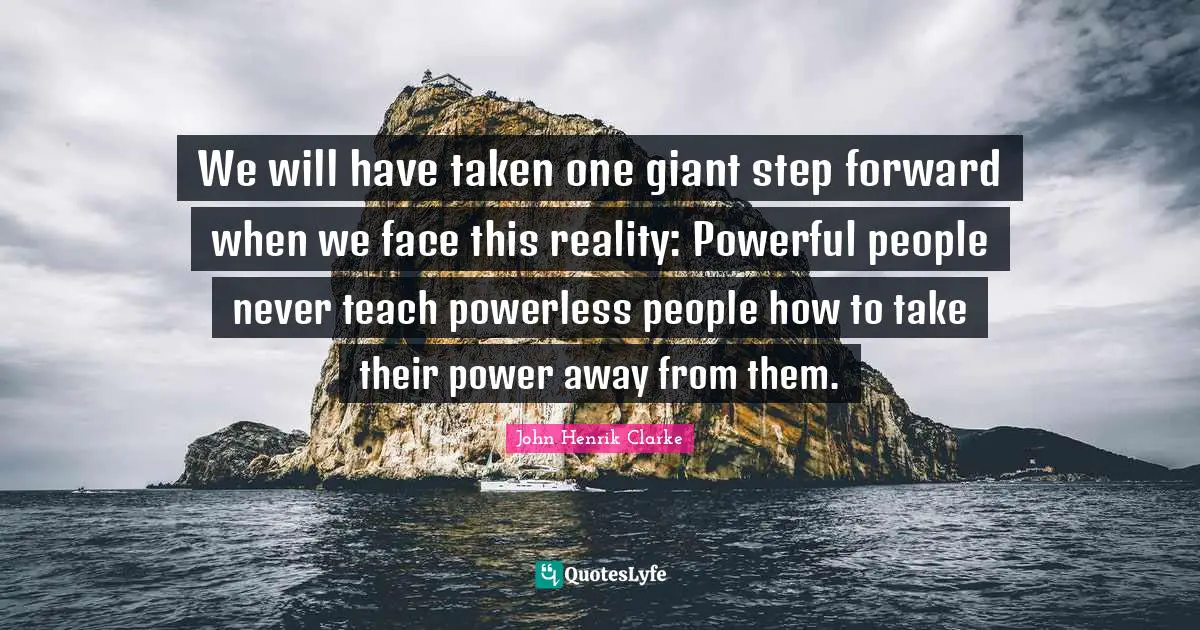 John Henrik Clarke Quotes: We will have taken one giant step forward when we face this reality: Powerful people never teach powerless people how to take their power away from them.
