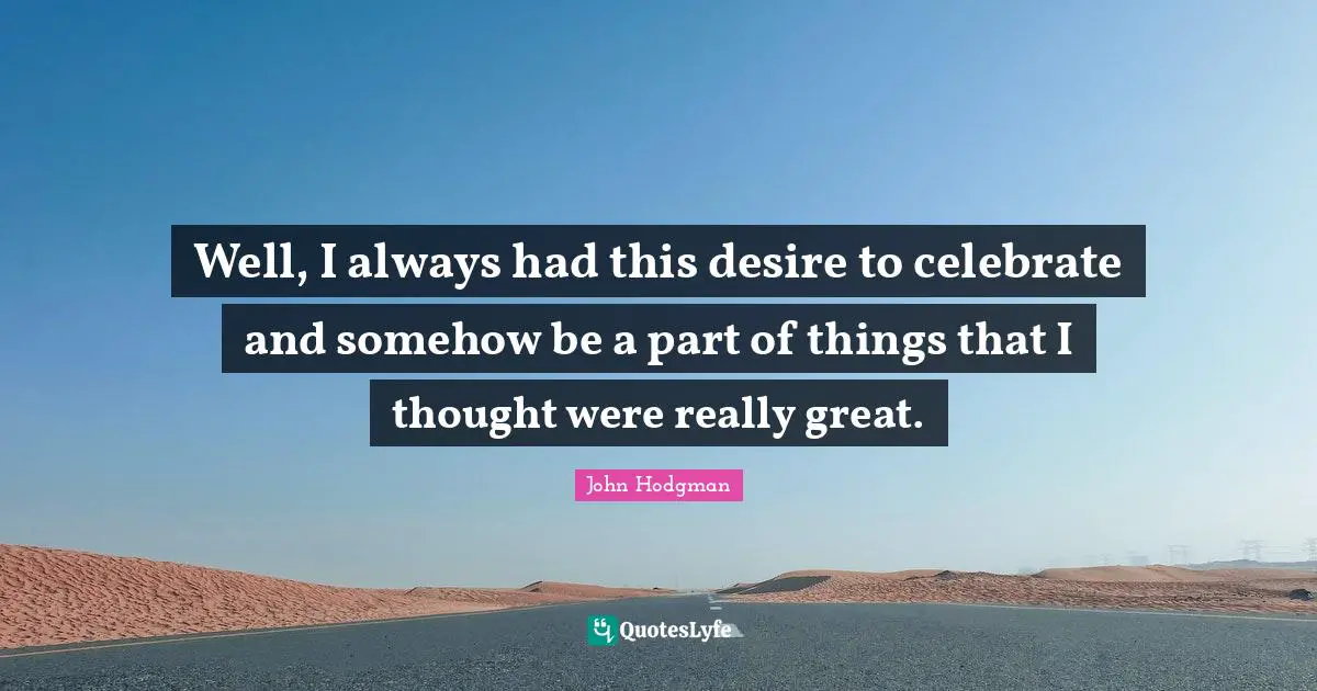 Well, I always had this desire to celebrate and somehow be a part of things that I thought were really great.