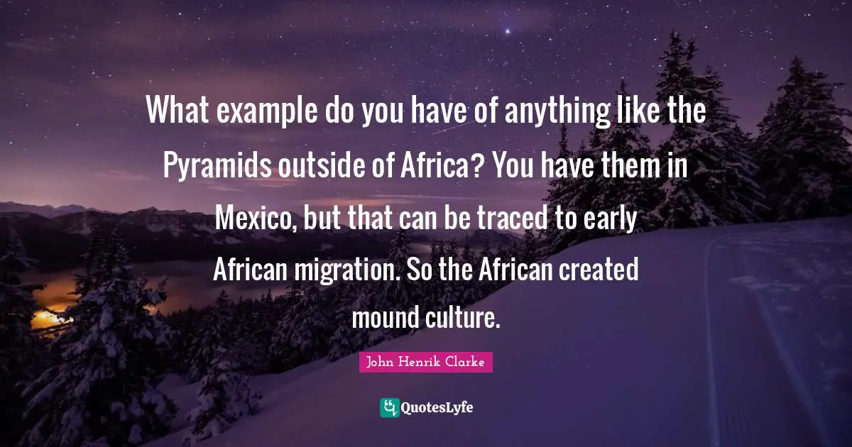 John Henrik Clarke Quotes: "What example do you have of anything like the Pyramids outside of Africa? You have them in Mexico, but that can be traced to early African migration. So the African created mound culture."