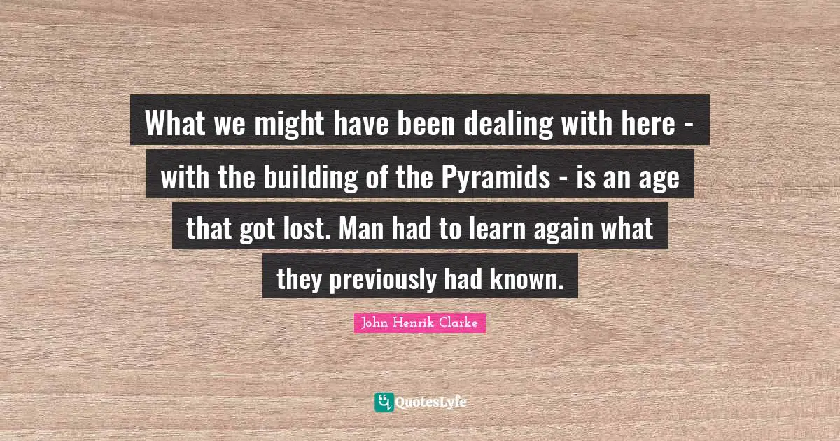 John Henrik Clarke Quotes: "What we might have been dealing with here - with the building of the Pyramids - is an age that got lost. Man had to learn again what they previously had known."