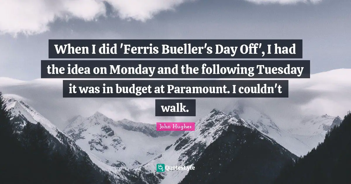 When I did 'Ferris Bueller's Day Off', I had the idea on Monday and the following Tuesday it was in budget at Paramount. I couldn't walk.
