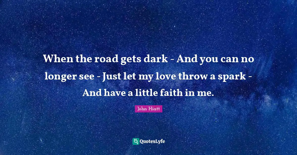John Hiatt Quotes: "When the road gets dark - And you can no longer see - Just let my love throw a spark - And have a little faith in me."