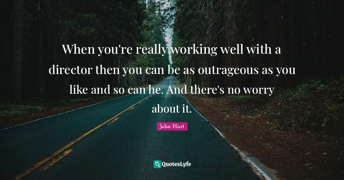 When you're really working well with a director then you can be as outrageous as you like and so can he. And there's no worry about it.
