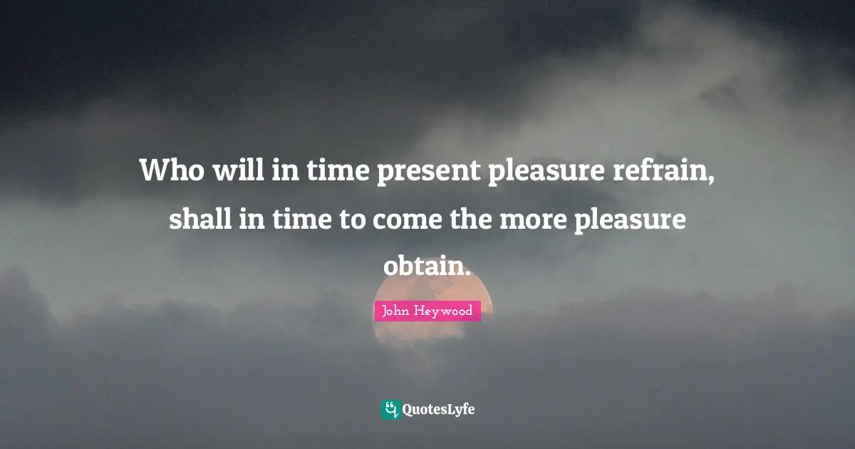 Who will in time present pleasure refrain, shall in time to come the more pleasure obtain.