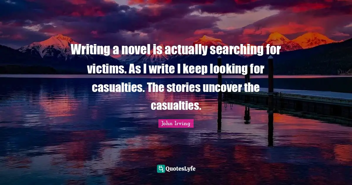 John Irving Quotes: "Writing a novel is actually searching for victims. As I write I keep looking for casualties. The stories uncover the casualties."