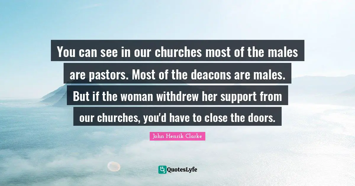 John Henrik Clarke Quotes: You can see in our churches most of the males are pastors. Most of the deacons are males. But if the woman withdrew her support from our churches, you'd have to close the doors.
