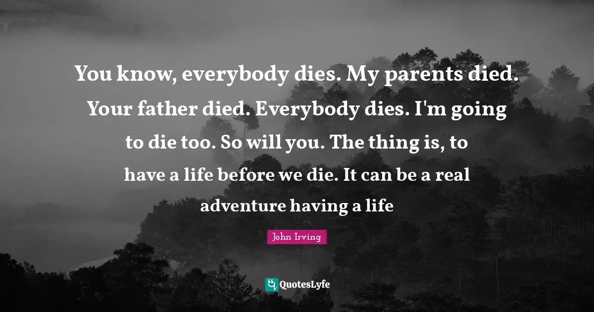 John Irving Quotes: "You know, everybody dies. My parents died. Your father died. Everybody dies. I'm going to die too. So will you. The thing is, to have a life before we die. It can be a real adventure having a life"