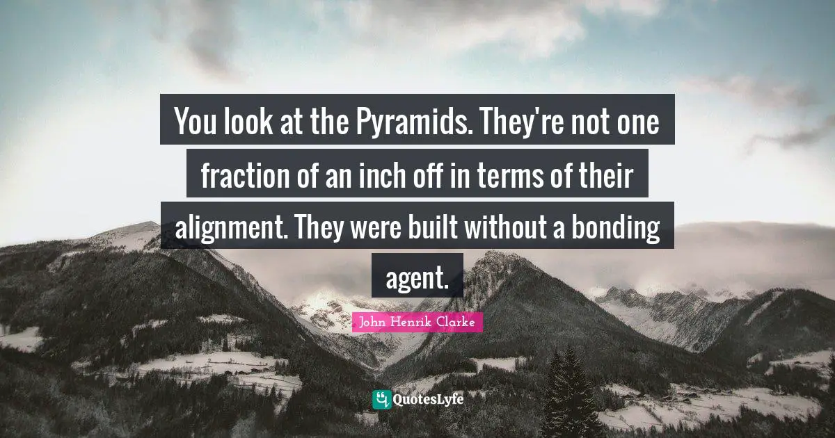 You look at the Pyramids. They're not one fraction of an inch off in terms of their alignment. They were built without a bonding agent.