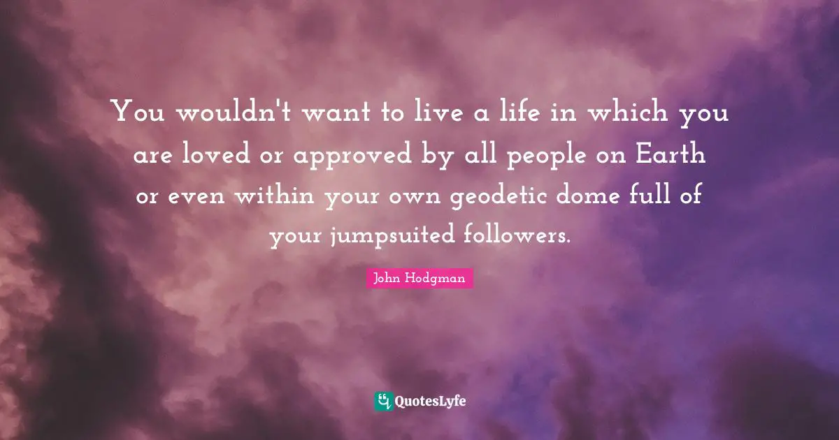 You wouldn't want to live a life in which you are loved or approved by all people on Earth or even within your own geodetic dome full of your jumpsuited followers.