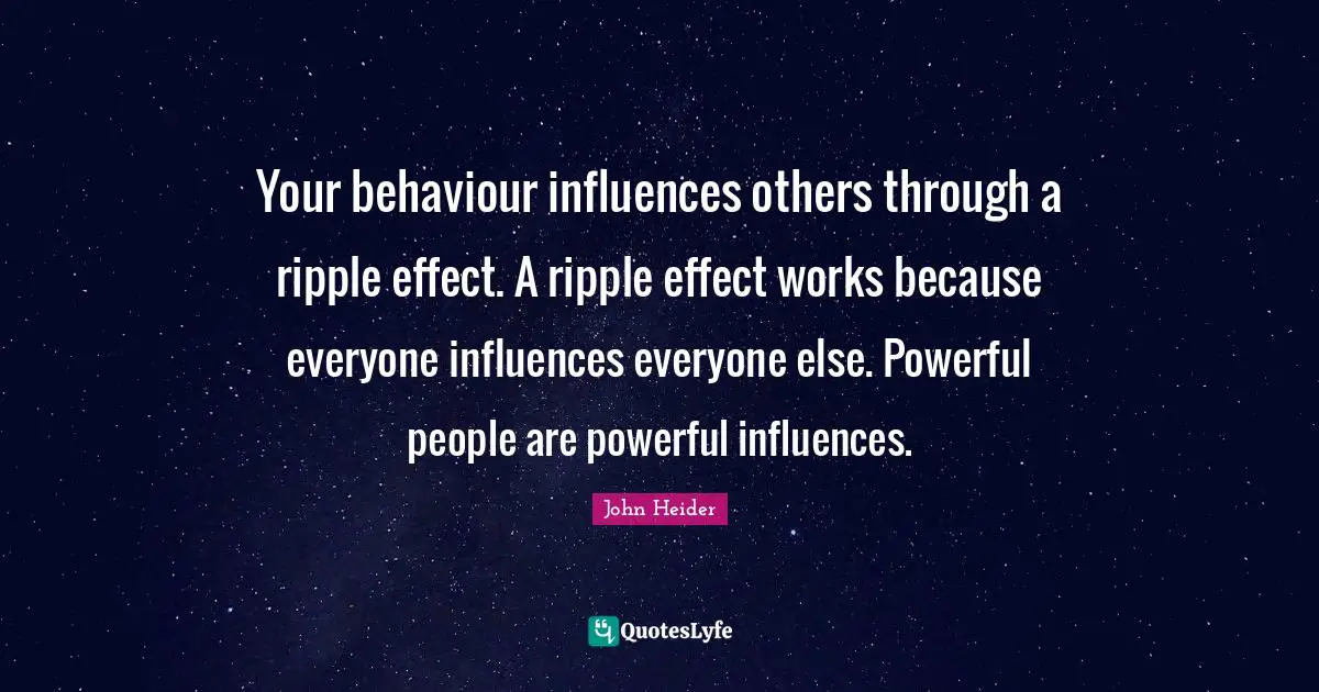 Your behaviour influences others through a ripple effect. A ripple effect works because everyone influences everyone else. Powerful people are powerful influences.