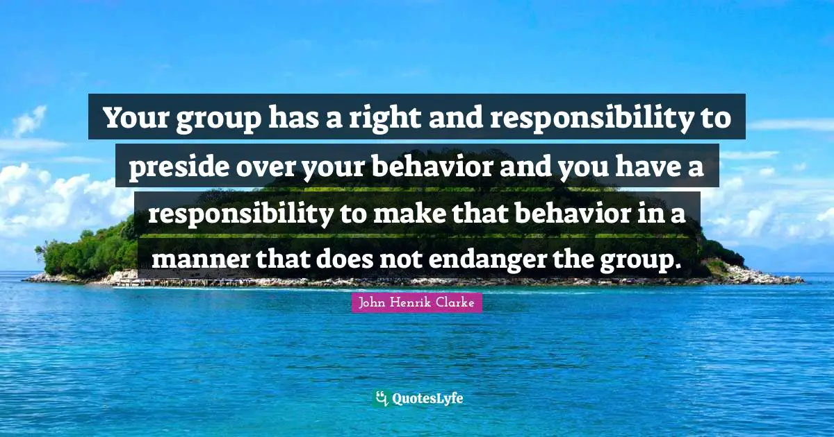 John Henrik Clarke Quotes: "Your group has a right and responsibility to preside over your behavior and you have a responsibility to make that behavior in a manner that does not endanger the group."