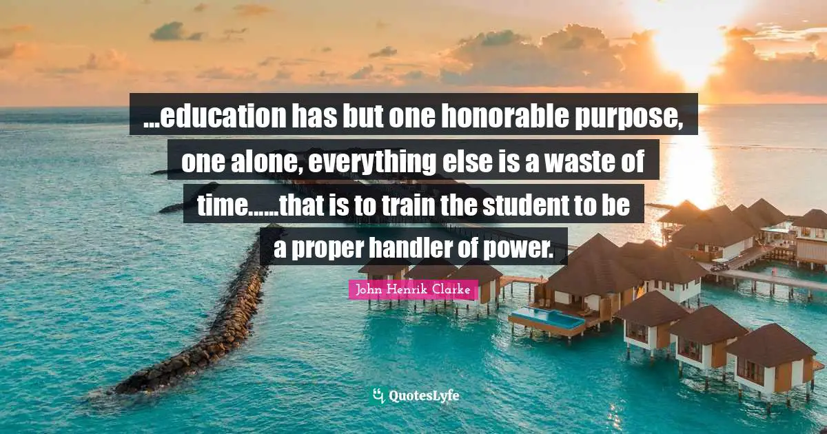 John Henrik Clarke Quotes: "...education has but one honorable purpose, one alone, everything else is a waste of time......that is to train the student to be a proper handler of power."