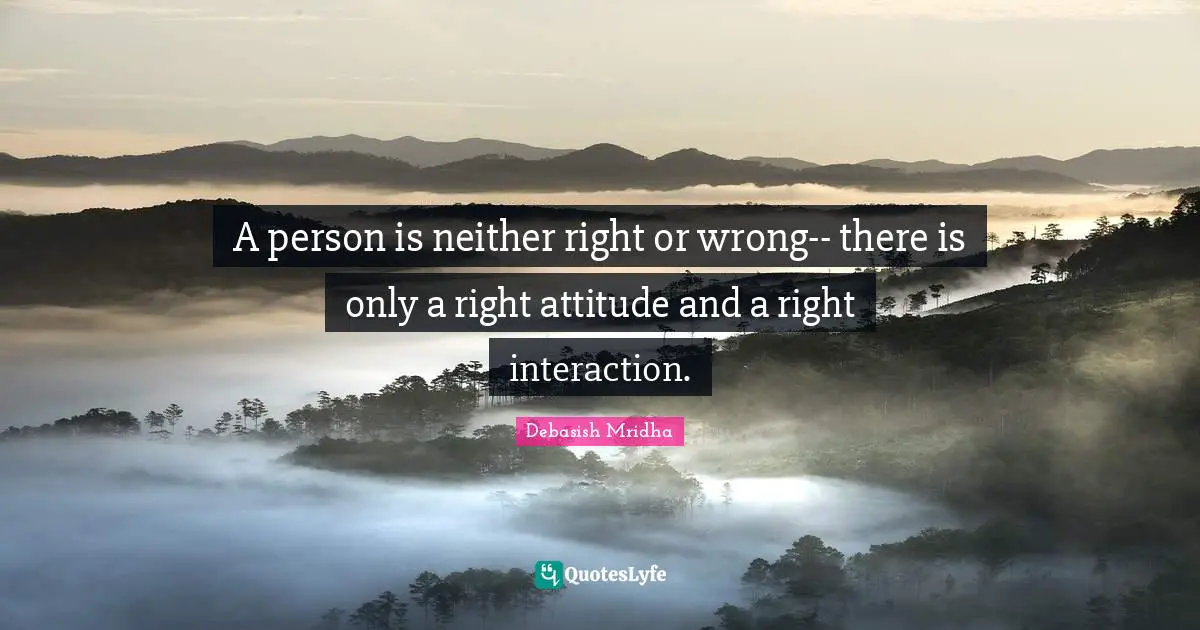 A person is neither right or wrong-- there is only a right attitude and a right interaction.