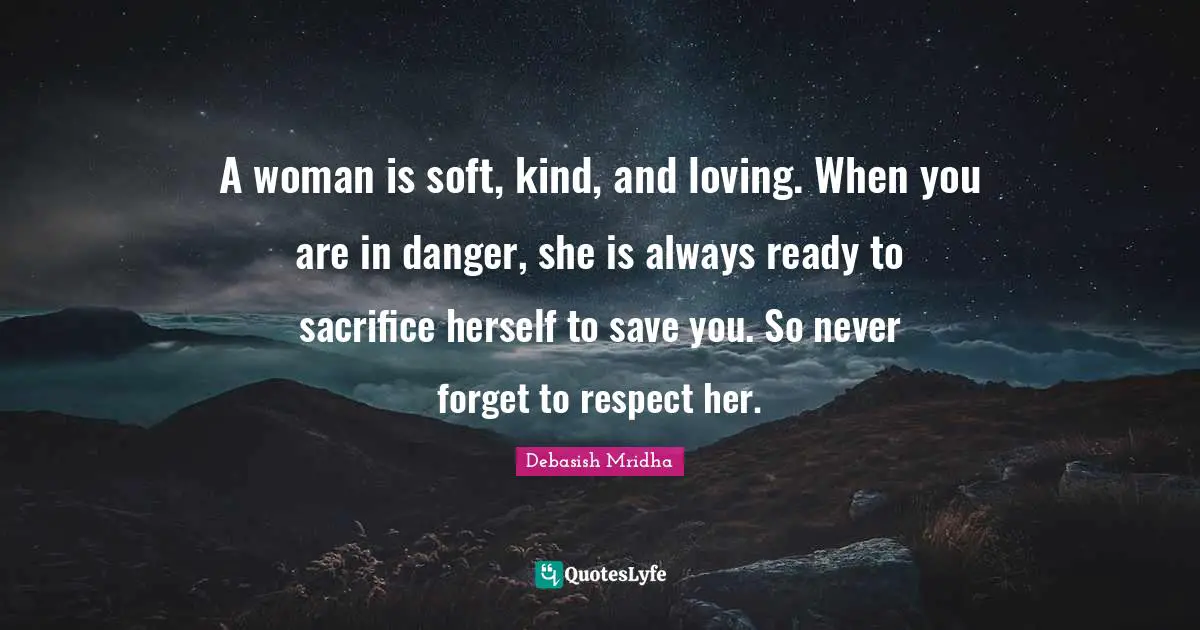 A woman is soft, kind, and loving. When you are in danger, she is always ready to sacrifice herself to save you. So never forget to respect her.