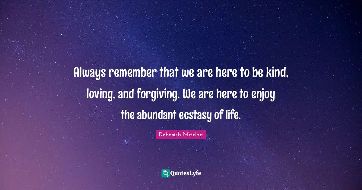 Always remember that we are here to be kind, loving, and forgiving. We are here to enjoy the abundant ecstasy of life.