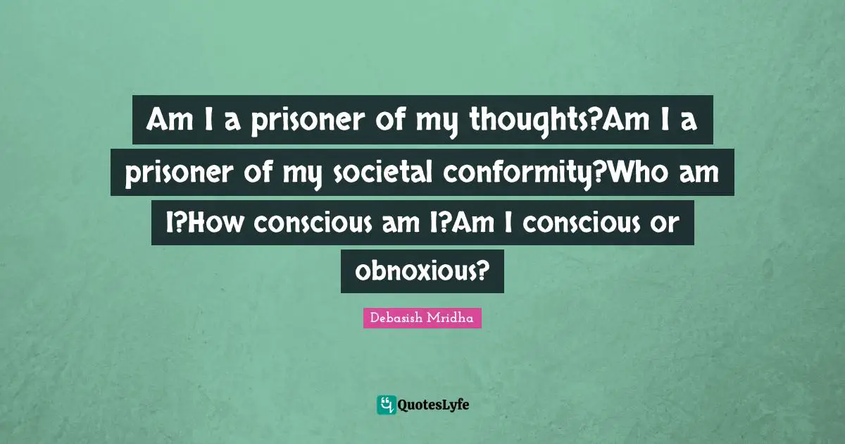 Am I a prisoner of my thoughts?Am I a prisoner of my societal conformity?Who am I?How conscious am I?Am I conscious or obnoxious?
