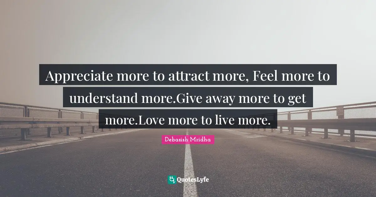 Appreciate more to attract more, Feel more to understand more.Give away more to get more.Love more to live more.