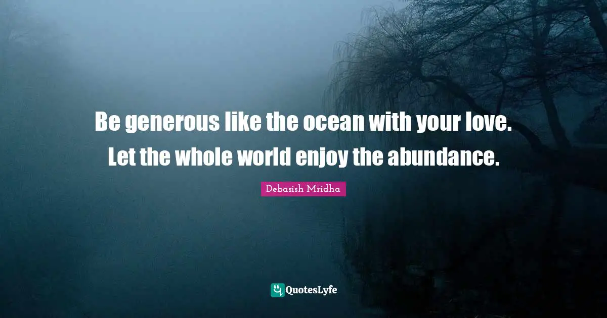 Be generous like the ocean with your love. Let the whole world enjoy the abundance.