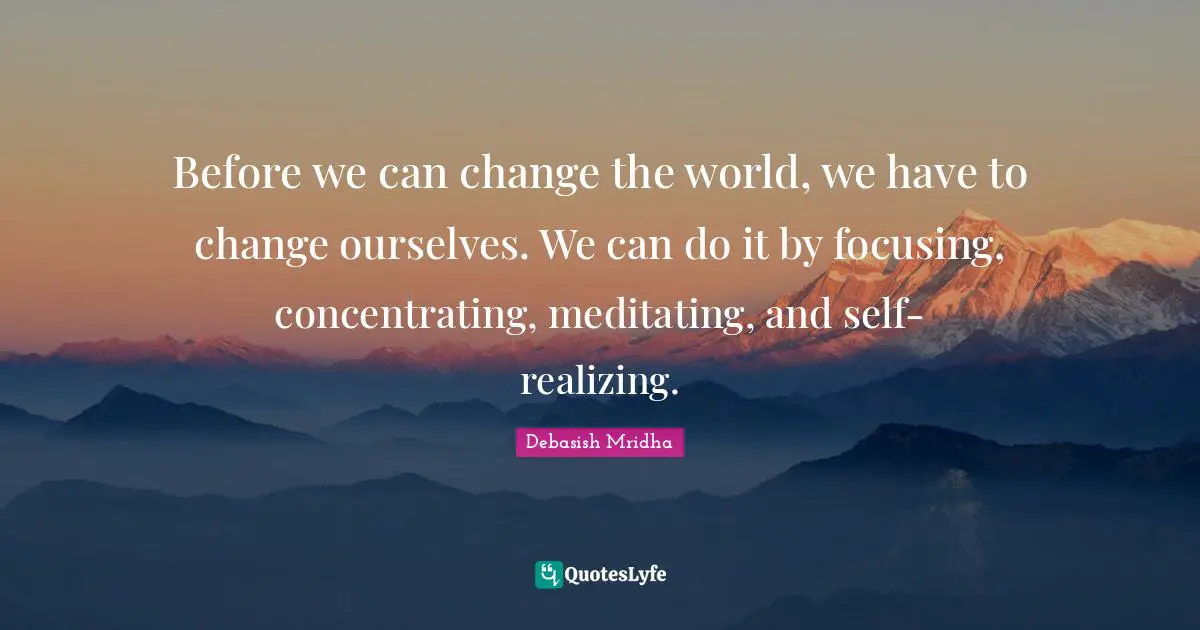 Before we can change the world, we have to change ourselves. We can do it by focusing, concentrating, meditating, and self-realizing.