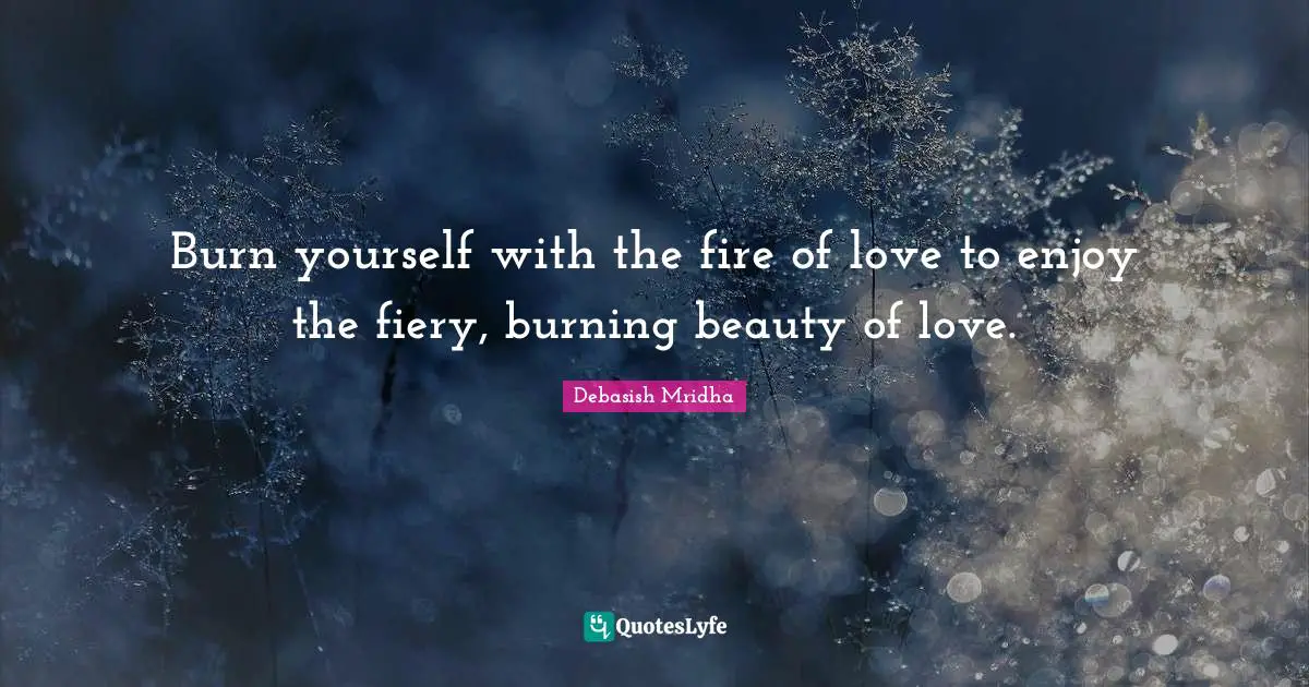 Burn yourself with the fire of love to enjoy the fiery, burning beauty of love.