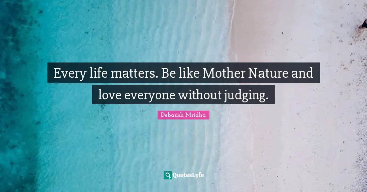 Every life matters. Be like Mother Nature and love everyone without judging.
